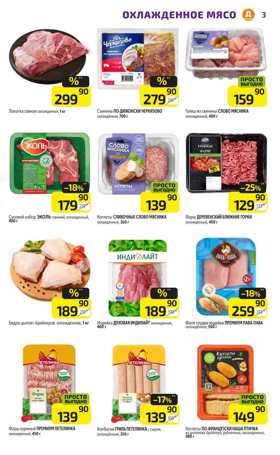 Мясо: Промо-цены!

Лопатка свиная охлажденная: 299.90 руб. за 1 кг

Суповой набор ЭКОЛЬ говяжий, охлажденный: 179.90 руб. за 400 г (вместо 219.90 руб., скидка 18%)

Свинина ПО-ДИЖОНСКИ ЧЕРКИЗОВО охлажденная: 279.90 руб. за 700 г

Гуляш из свинины СЛОВО МЯСНИКА охлажденный: 159.90 руб. за 400 г

Котлеты СЛИВОЧНЫЕ СЛОВО МЯСНИКА охлажденные: 139.90 руб. за 360 г (вместо 179.90 руб., скидка 25%)

Фарш ДЕРЕВЕНСКИЙ БЛИЖНИЕ ГОРКИ охлажденный: 129.90 руб. за 400 г

Индейка ДУХОВАЯ ИНДИЛАЙТ охлажденная: 189.90 руб. за 400 г

Бедро цыплят-бройлеров охлажденное: 189.90 руб. за 1 кг

Фарш куриный ПРЕМИУМ ПЕТЕЛИНКА охлажденный: 139.90 руб. за 450 г

Филе грудки индейки ПРЕМИУМ ПАВА-ПАВА охлажденное: 259.90 руб. за 500 г (вместо 319.90 руб., скидка 18%)

Колбаски ГРИЛЬ ПЕТЕЛИНКА с сыром, охлаждённые: 139.90 руб. за 350 г

Котлеты ПО-ФРАНЦУЗСКИ НАША ПТИЧКА из цыпленка-бройлера, рубленные, охлажденные: 149.90 руб. за 480 г